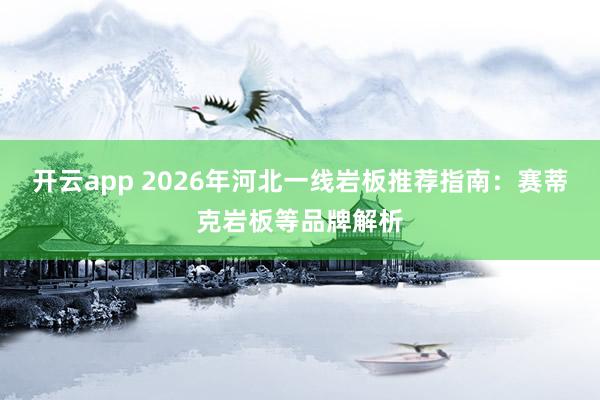 开云app 2026年河北一线岩板推荐指南:赛蒂克岩板等品牌解析