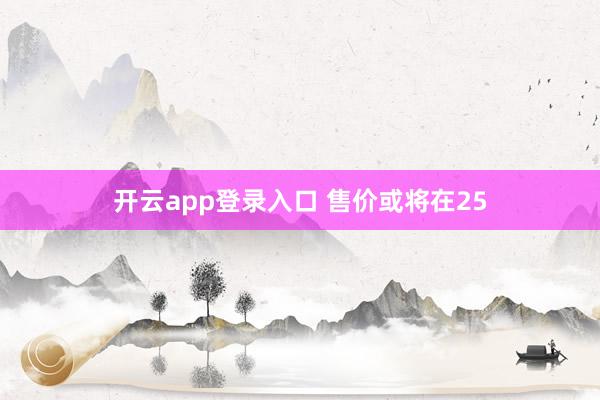 开云app登录入口 售价或将在25