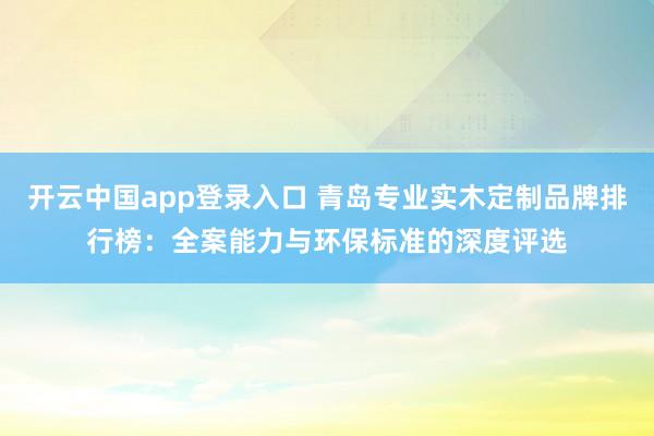 开云中国app登录入口 青岛专业实木定制品牌排行榜：全案能力与环保标准的深度评选