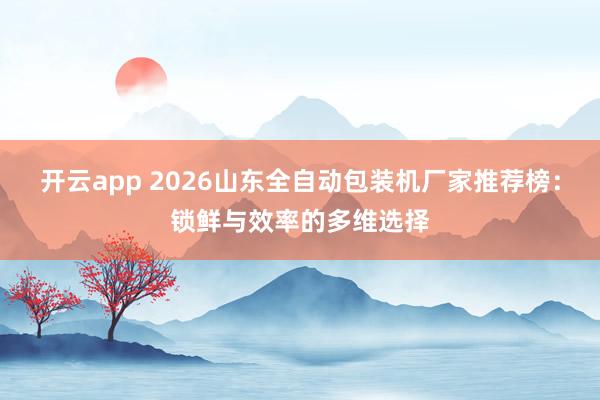 开云app 2026山东全自动包装机厂家推荐榜：锁鲜与效率的多维选择
