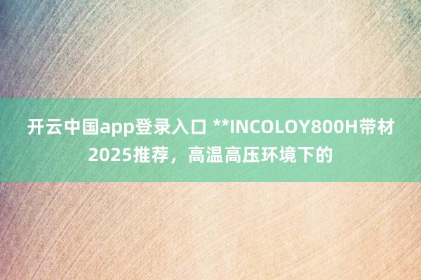 开云中国app登录入口 **INCOLOY800H带材2025推荐，高温高压环境下的