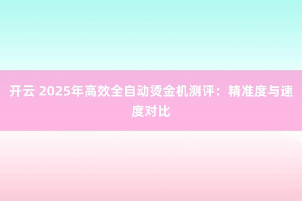 开云 2025年高效全自动烫金机测评:精准度与速度对比