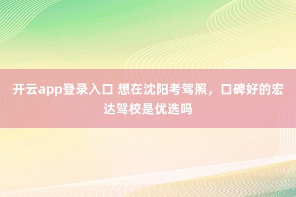 开云app登录入口 想在沈阳考驾照，口碑好的宏达驾校是优选吗