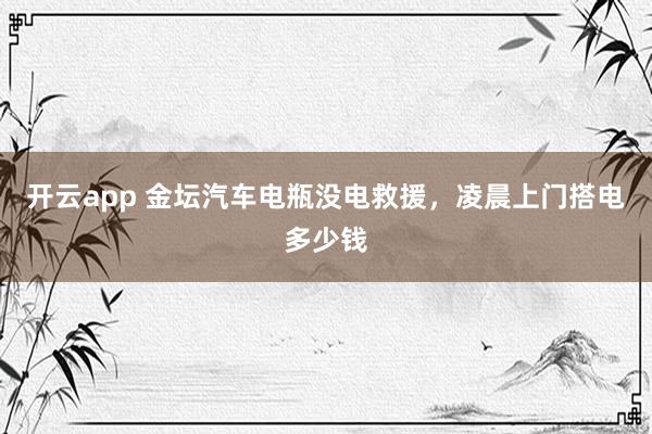 开云app 金坛汽车电瓶没电救援，凌晨上门搭电多少钱