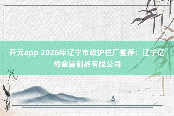 开云app 2026年辽宁市政护栏厂推荐：辽宁亿格金属制品有限公司