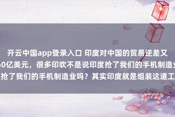 开云中国app登录入口 印度对中国的贸易逆差又创历史新高了，达到1160亿美元，很多印吹不是说印度抢了我们的手机制造业吗？其实印度就是组装这道工序而已