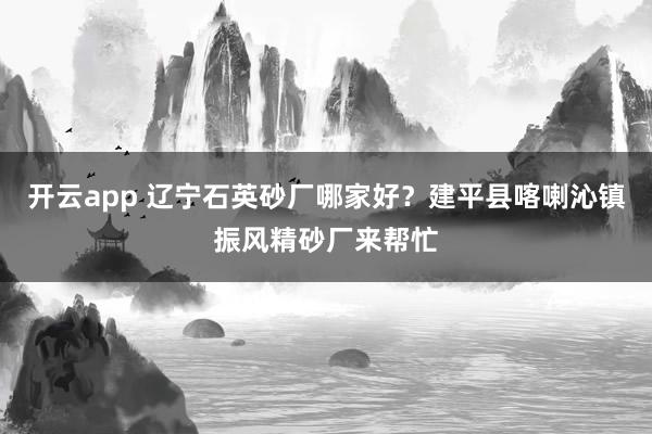 开云app 辽宁石英砂厂哪家好？建平县喀喇沁镇振风精砂厂来帮忙