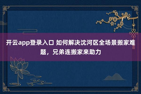 开云app登录入口 如何解决沈河区全场景搬家难题,兄弟连搬家来助力