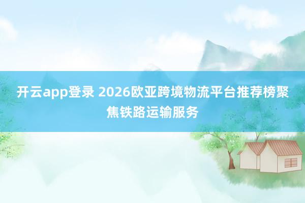开云app登录 2026欧亚跨境物流平台推荐榜聚焦铁路运输服务