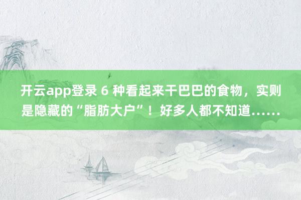 开云app登录 6 种看起来干巴巴的食物,实则是隐藏的“脂肪大户”!好多人都不知道……