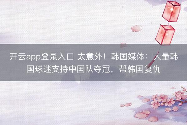 开云app登录入口 太意外！韩国媒体：大量韩国球迷支持中国队夺冠，帮韩国复仇