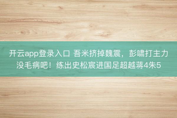 开云app登录入口 吾米挤掉魏震，彭啸打主力没毛病吧！练出史松宸进国足超越蒋4朱5