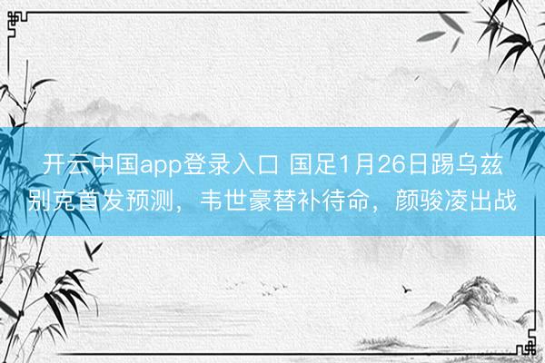 开云中国app登录入口 国足1月26日踢乌兹别克首发预测，韦世豪替补待命，颜骏凌出战
