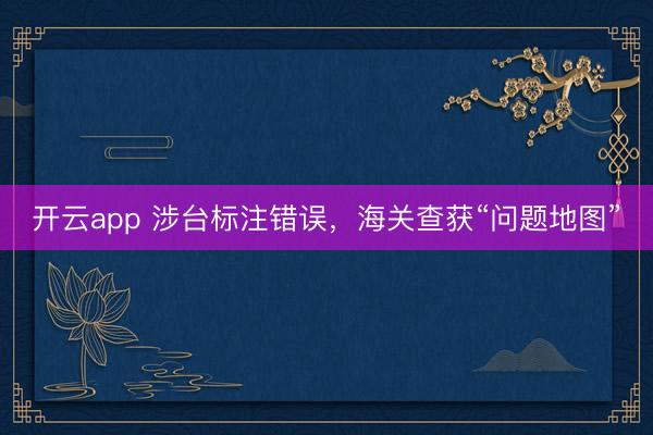 开云app 涉台标注错误，海关查获“问题地图”