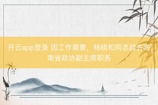 开云app登录 因工作需要，杨晓和同志辞去海南省政协副主席职务