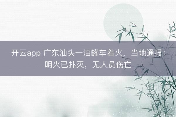 开云app 广东汕头一油罐车着火，当地通报：明火已扑灭，无人员伤亡