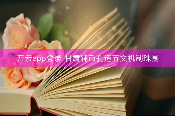 开云app登录 甘肃辅币孔造五文机制珠圈