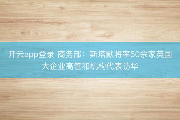 开云app登录 商务部：斯塔默将率50余家英国大企业高管和机构代表访华