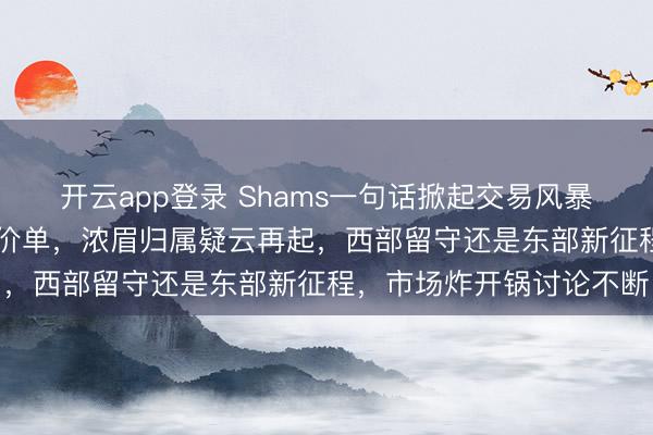 开云app登录 Shams一句话掀起交易风暴，老鹰抛出5换1惊人报价单，浓眉归属疑云再起，西部留守还是东部新征程，市场炸开锅讨论不断