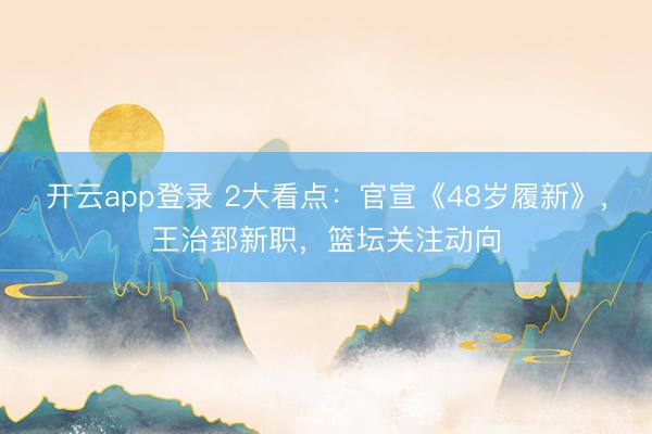 开云app登录 2大看点：官宣《48岁履新》，王治郅新职，篮坛关注动向