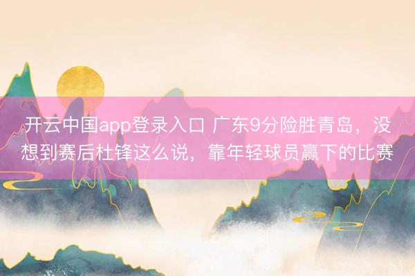 开云中国app登录入口 广东9分险胜青岛，没想到赛后杜锋这么说，靠年轻球员赢下的比赛