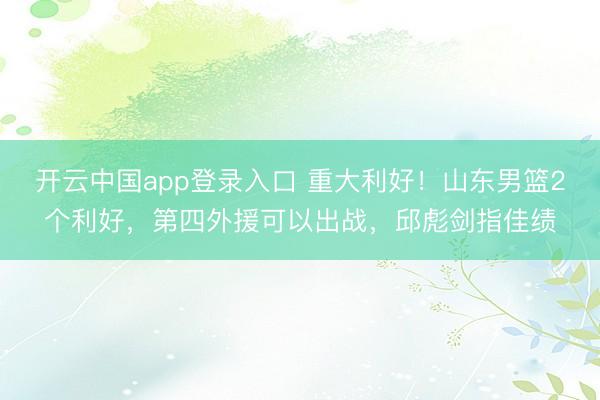 开云中国app登录入口 重大利好!山东男篮2个利好,第四外援可以出战,邱彪剑指佳绩