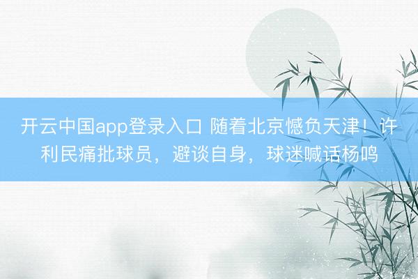 开云中国app登录入口 随着北京憾负天津!许利民痛批球员,避谈自身,球迷喊话杨鸣