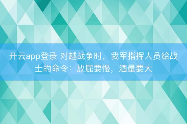开云app登录 对越战争时，我军指挥人员给战士的命令：放屁要慢，酒量要大