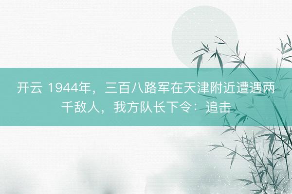 开云 1944年，三百八路军在天津附近遭遇两千敌人，我方队长下令：追击