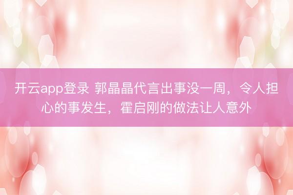 开云app登录 郭晶晶代言出事没一周，令人担心的事发生，霍启刚的做法让人意外