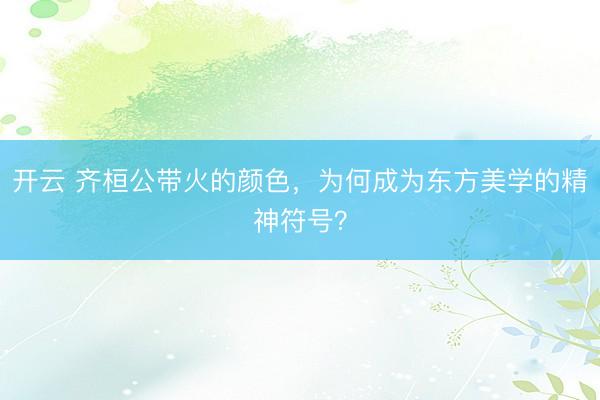 开云 齐桓公带火的颜色，为何成为东方美学的精神符号？