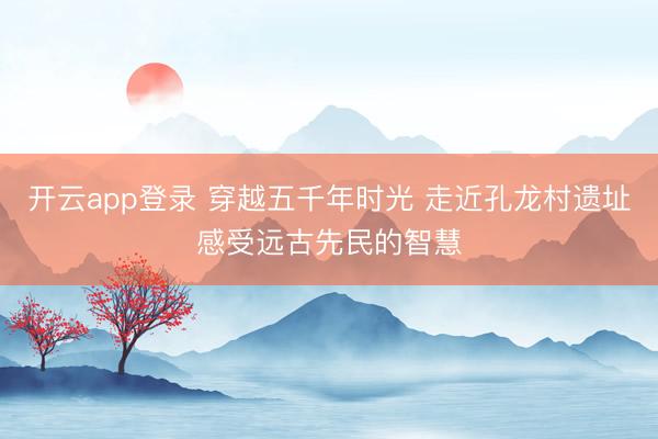 开云app登录 穿越五千年时光 走近孔龙村遗址感受远古先民的智慧