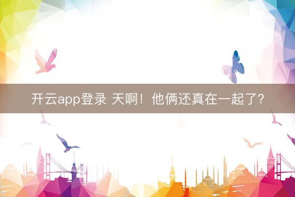 开云app登录 天啊！他俩还真在一起了？