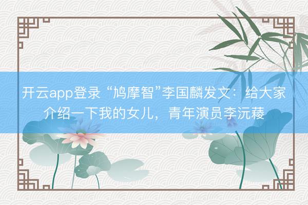 开云app登录 “鸠摩智”李国麟发文：给大家介绍一下我的女儿，青年演员李沅薐