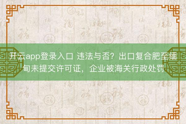开云app登录入口 违法与否？出口复合肥至缅甸未提交许可证，企业被海关行政处罚