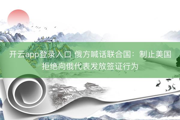 开云app登录入口 俄方喊话联合国：制止美国拒绝向俄代表发放签证行为