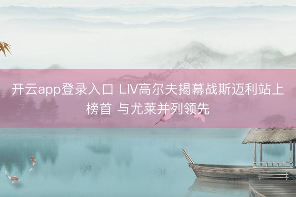 开云app登录入口 LIV高尔夫揭幕战斯迈利站上榜首 与尤莱并列领先