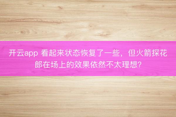 开云app 看起来状态恢复了一些,但火箭探花郎在场上的效果依然不太理想?