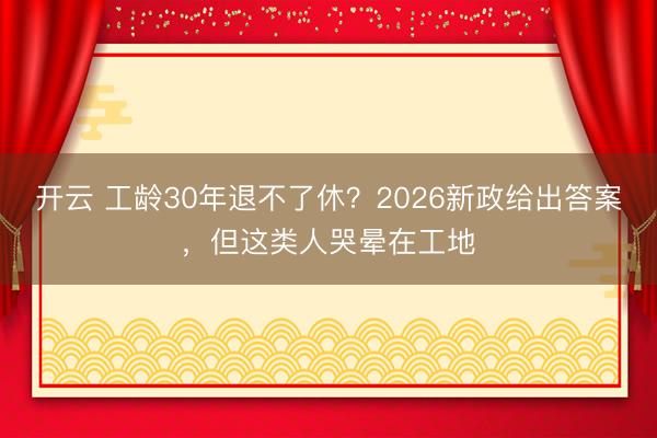 开云 工龄30年退不了休?2026新政给出答案,但这类人哭晕在工地