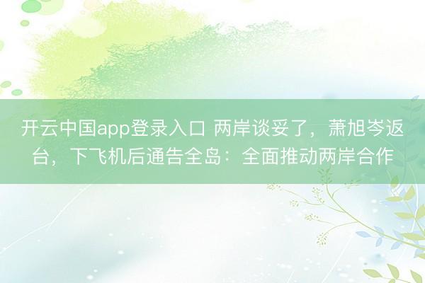 开云中国app登录入口 两岸谈妥了，萧旭岑返台，下飞机后通告全岛：全面推动两岸合作