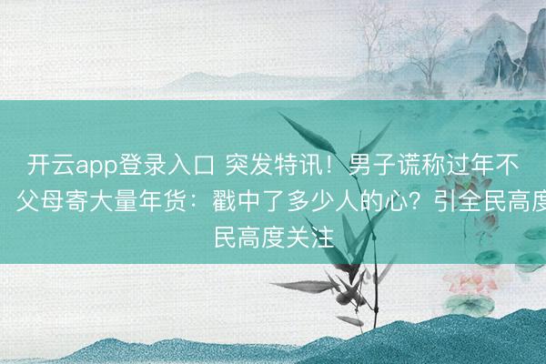 开云app登录入口 突发特讯！男子谎称过年不回家，父母寄大量年货：戳中了多少人的心？引全民高度关注