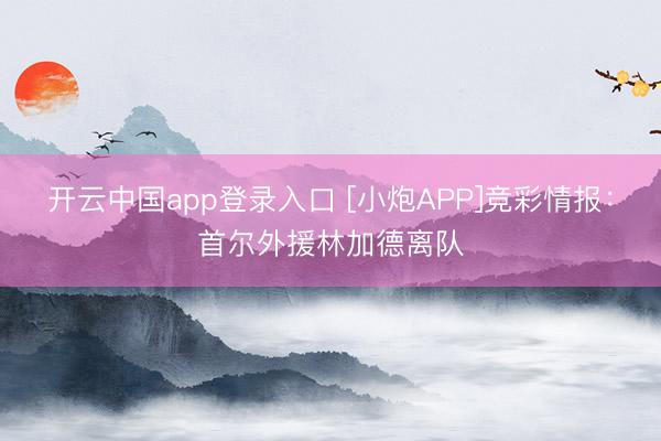 开云中国app登录入口 [小炮APP]竞彩情报：首尔外援林加德离队