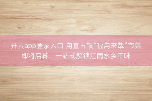 开云app登录入口 甪直古镇“福甪来哉”市集即将启幕，一站式解锁江南水乡年味