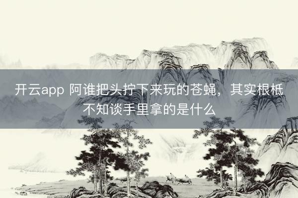 开云app 阿谁把头拧下来玩的苍蝇，其实根柢不知谈手里拿的是什么