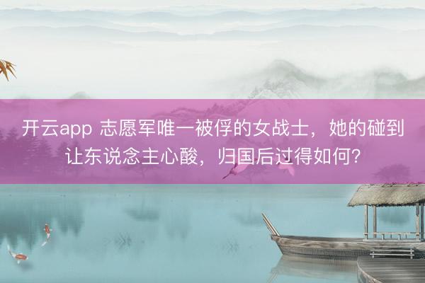 开云app 志愿军唯一被俘的女战士，她的碰到让东说念主心酸，归国后过得如何？