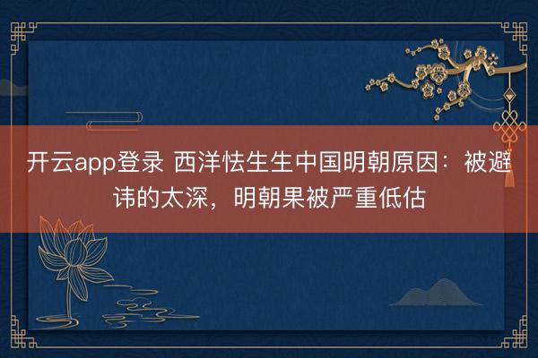 开云app登录 西洋怯生生中国明朝原因：被避讳的太深，明朝果被严重低估