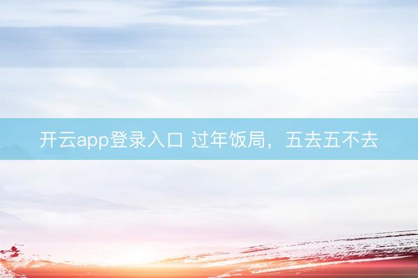 开云app登录入口 过年饭局，五去五不去