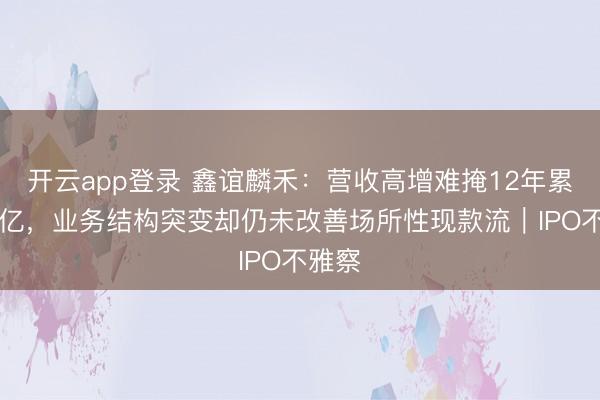 开云app登录 鑫谊麟禾：营收高增难掩12年累亏36亿，业务结构突变却仍未改善场所性现款流｜IPO不雅察