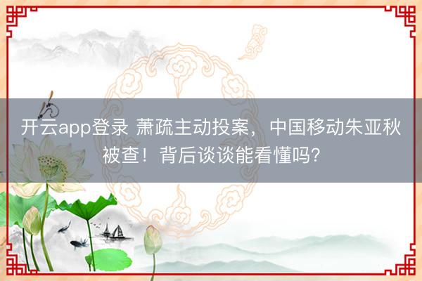 开云app登录 萧疏主动投案，中国移动朱亚秋被查！背后谈谈能看懂吗？