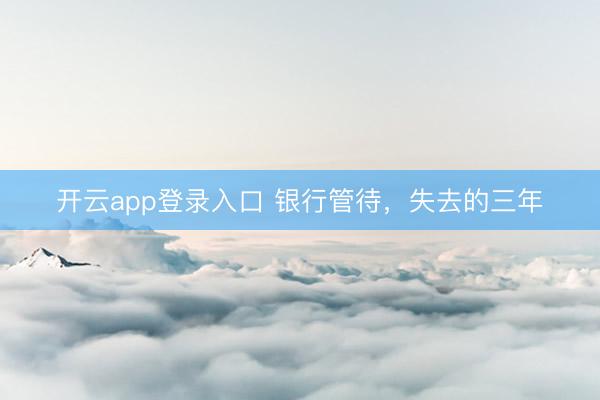 开云app登录入口 银行管待，失去的三年